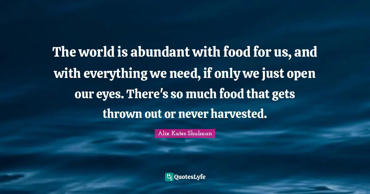 The world is abundant with food for us, and with everything we need, if only we just open our eyes. There's so much food that gets thrown out or never harvested.