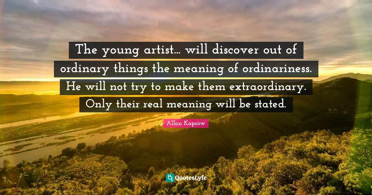 The young artist... will discover out of ordinary things the meaning of ordinariness. He will not try to make them extraordinary. Only their real meaning will be stated.