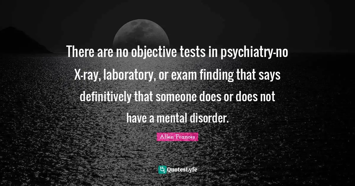 Laboratory Quotes: "There are no objective tests in psychiatry-no X-ray, laboratory, or exam finding that says definitively that someone does or does not have a mental disorder."