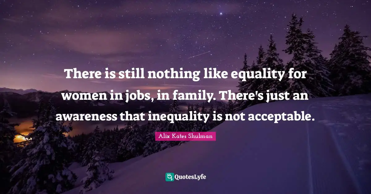 There is still nothing like equality for women in jobs, in family. There's just an awareness that inequality is not acceptable.
