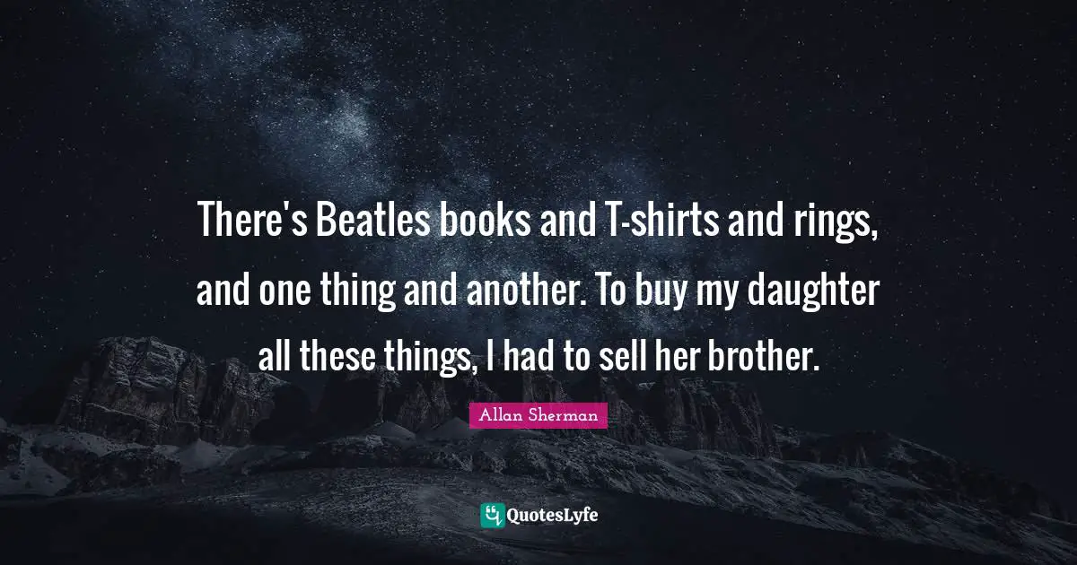 There's Beatles books and T-shirts and rings, and one thing and another. To buy my daughter all these things, I had to sell her brother.