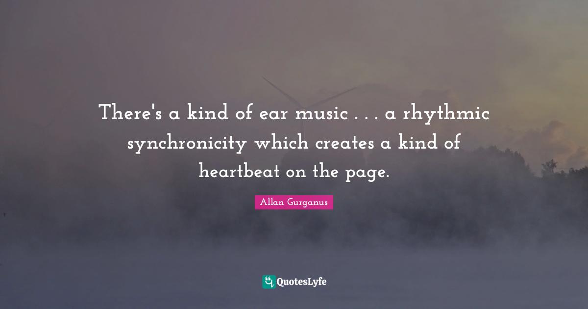 There's a kind of ear music . . . a rhythmic synchronicity which creates a kind of heartbeat on the page.