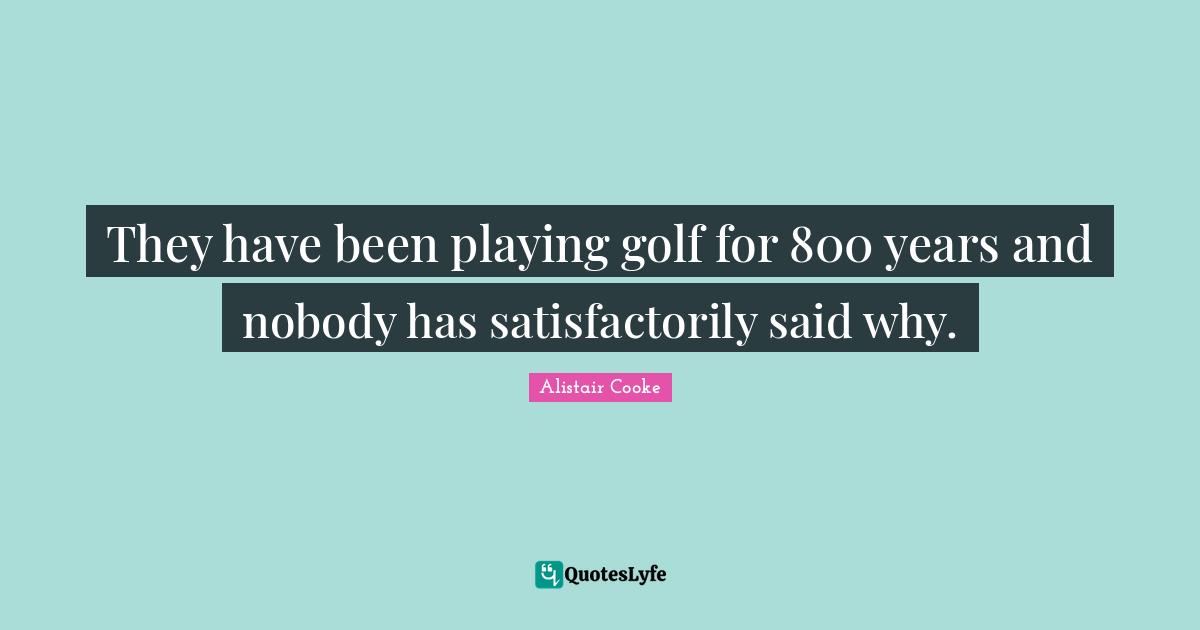 Alistair Cooke Quotes: "They have been playing golf for 800 years and nobody has satisfactorily said why."