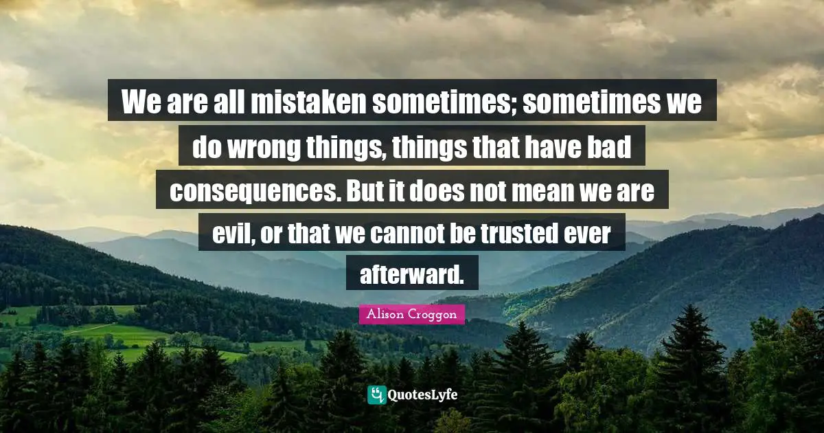 We are all mistaken sometimes; sometimes we do wrong things, things that have bad consequences. But it does not mean we are evil, or that we cannot be trusted ever afterward.