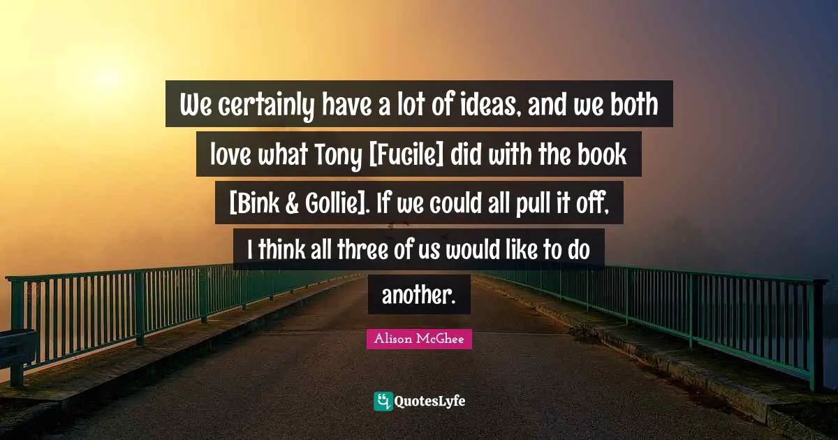 We certainly have a lot of ideas, and we both love what Tony [Fucile] did with the book [Bink & Gollie]. If we could all pull it off, I think all three of us would like to do another.