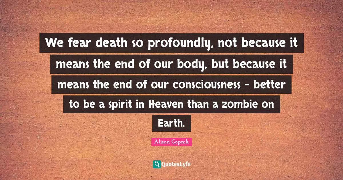 We fear death so profoundly, not because it means the end of our body, but because it means the end of our consciousness - better to be a spirit in Heaven than a zombie on Earth.