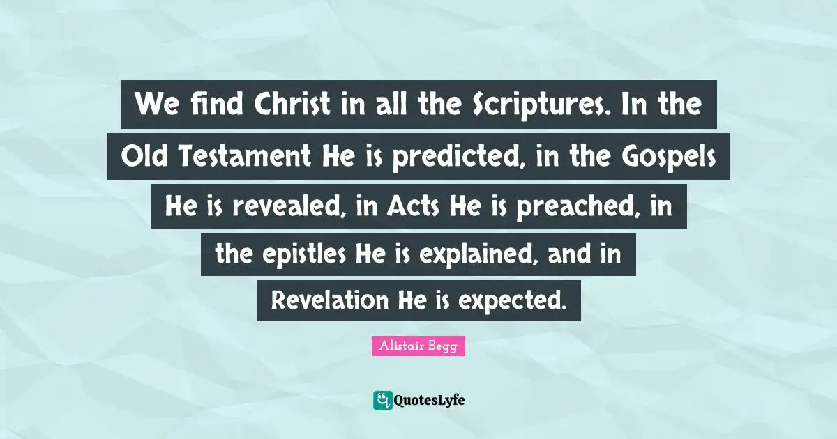 We find Christ in all the Scriptures. In the Old Testament He is predicted, in the Gospels He is revealed, in Acts He is preached, in the epistles He is explained, and in Revelation He is expected.