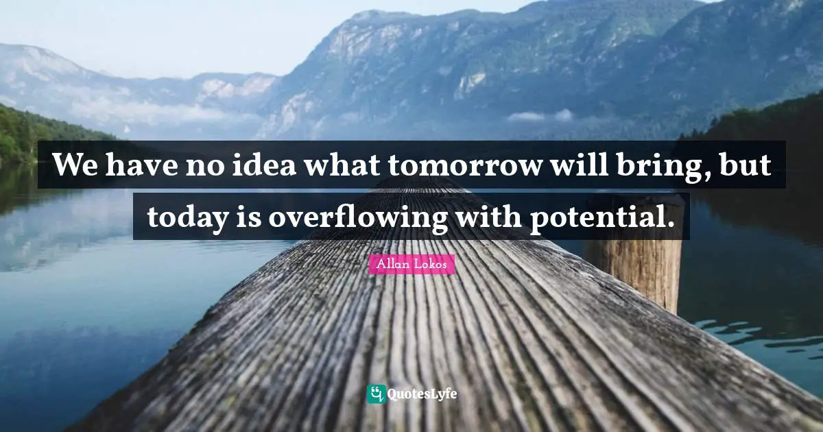 We have no idea what tomorrow will bring, but today is overflowing with potential.
