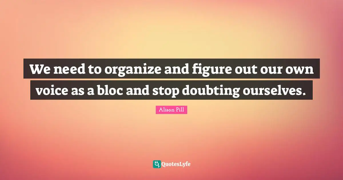 We need to organize and figure out our own voice as a bloc and stop doubting ourselves.