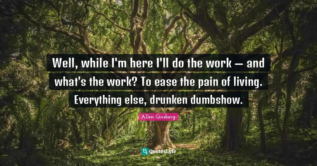 Well, while I'm here I'll do the work — and what's the work? To ease the pain of living. Everything else, drunken dumbshow.