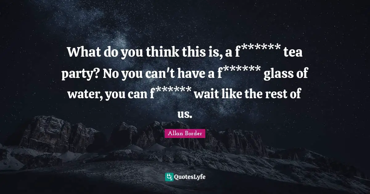 What do you think this is, a f****** tea party? No you can't have a f****** glass of water, you can f****** wait like the rest of us.