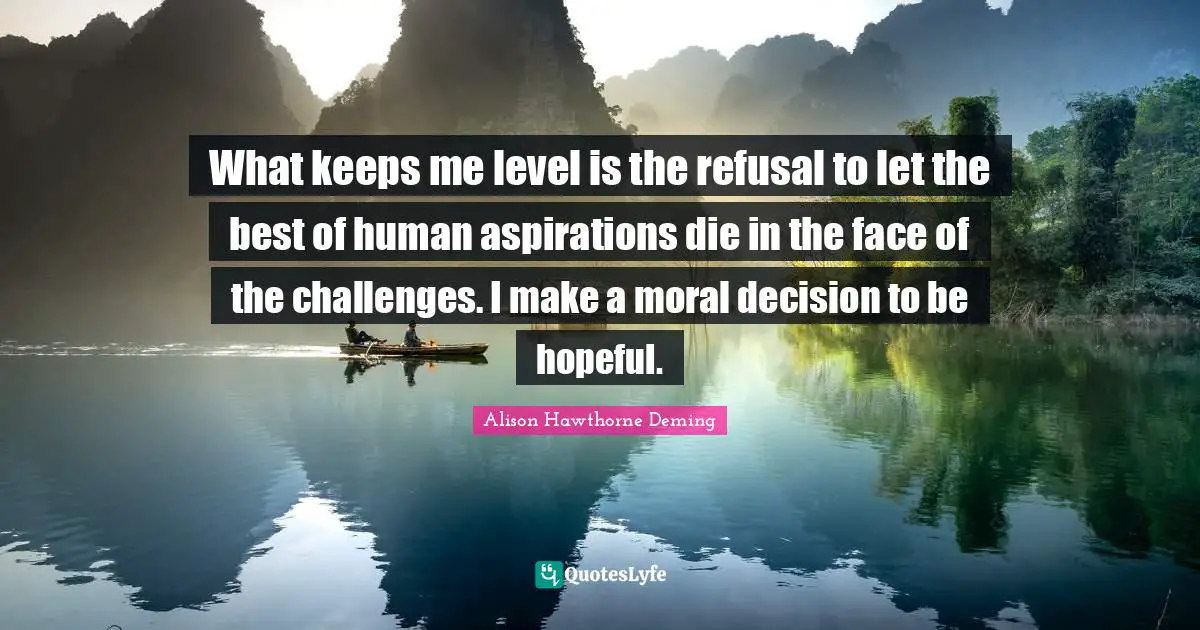 What keeps me level is the refusal to let the best of human aspirations die in the face of the challenges. I make a moral decision to be hopeful.