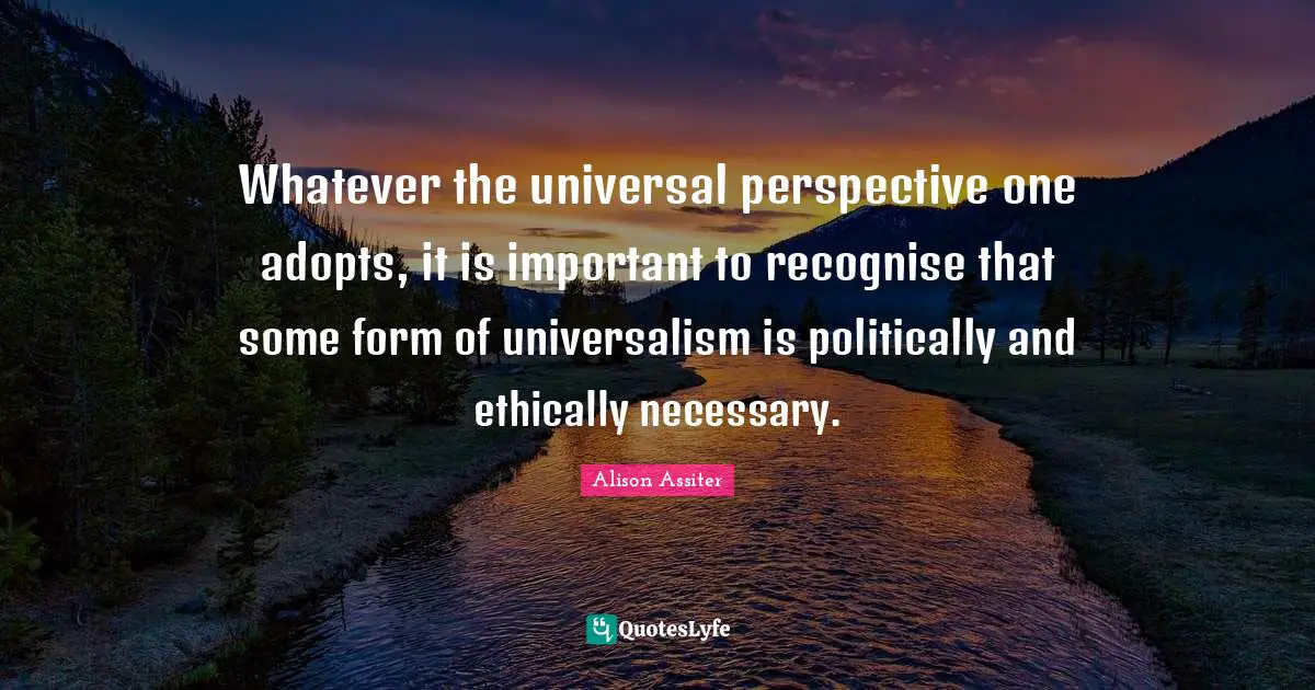 Whatever the universal perspective one adopts, it is important to recognise that some form of universalism is politically and ethically necessary.
