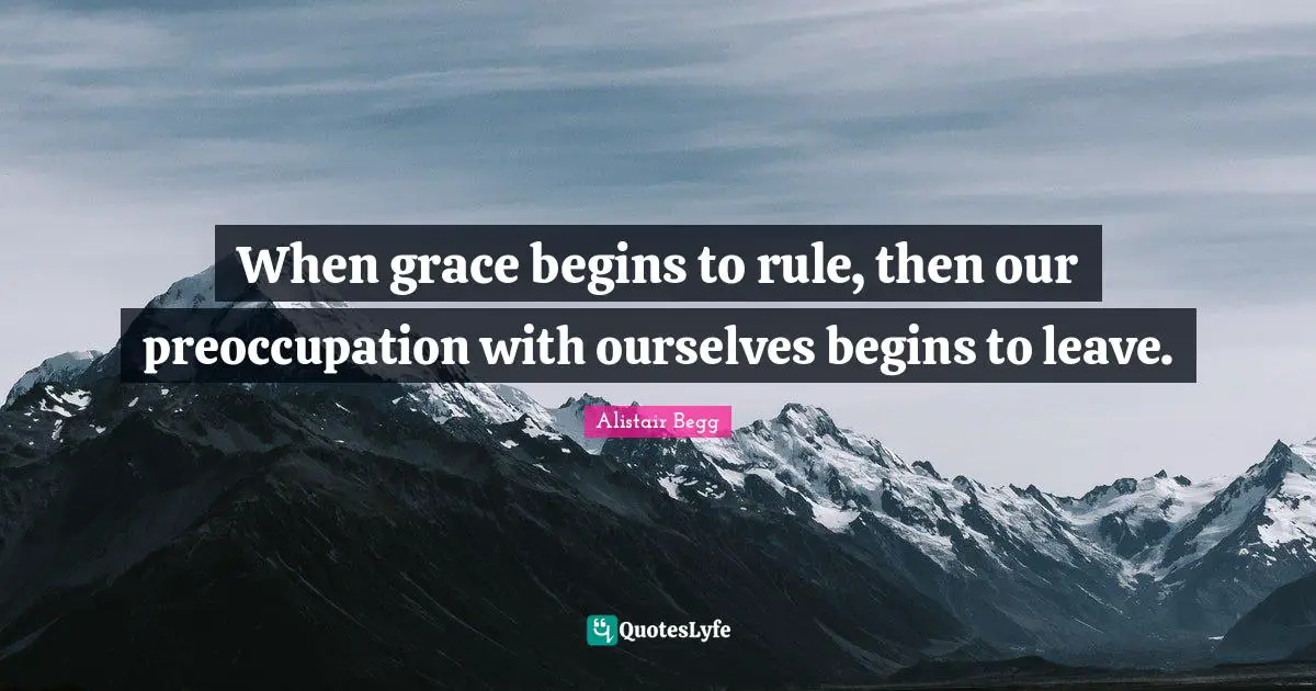 When grace begins to rule, then our preoccupation with ourselves begins to leave.