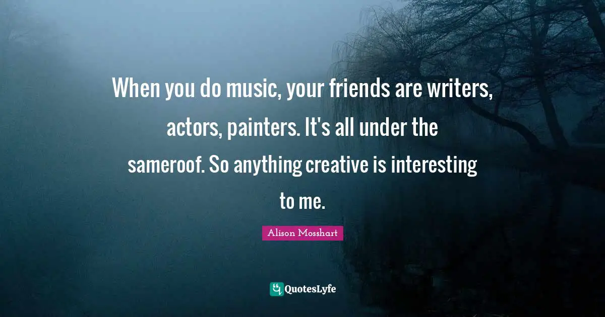 When you do music, your friends are writers, actors, painters. It's all under the sameroof. So anything creative is interesting to me.