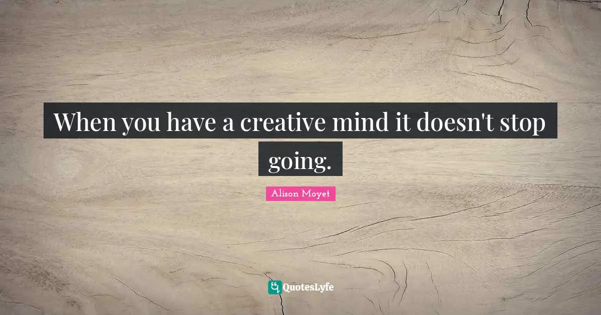 When you have a creative mind it doesn't stop going.