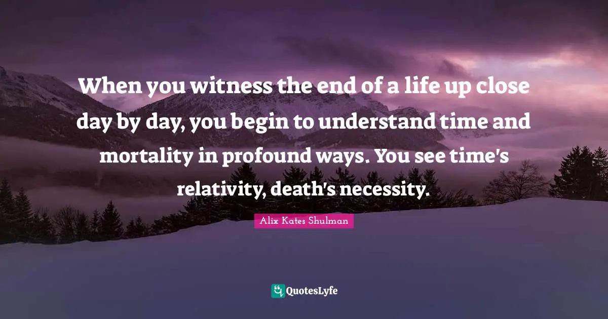 Alix Quotes: "When you witness the end of a life up close day by day, you begin to understand time and mortality in profound ways. You see time's relativity, death's necessity."