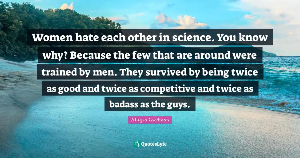 Women hate each other in science. You know why? Because the few that are around were trained by men. They survived by being twice as good and twice as competitive and twice as badass as the guys.