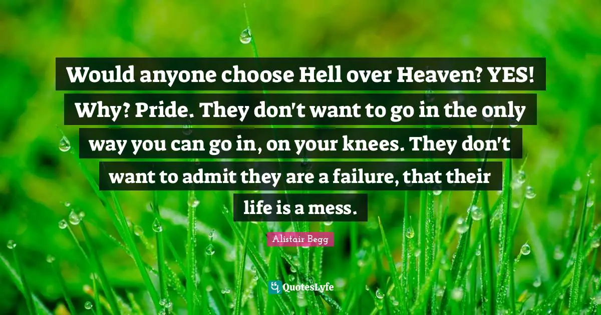 Would anyone choose Hell over Heaven? YES! Why? Pride. They don't want to go in the only way you can go in, on your knees. They don't want to admit they are a failure, that their life is a mess.