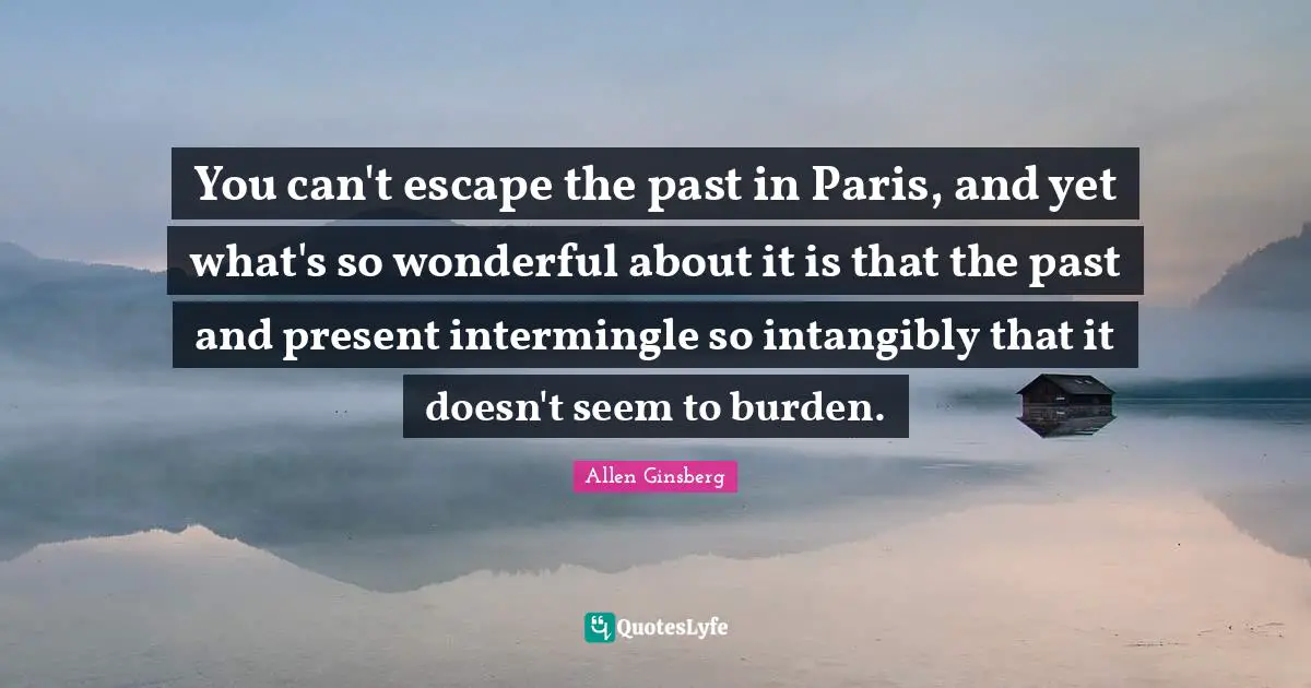 You can't escape the past in Paris, and yet what's so wonderful about it is that the past and present intermingle so intangibly that it doesn't seem to burden.