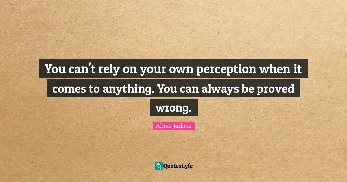You can't rely on your own perception when it comes to anything. You can always be proved wrong.