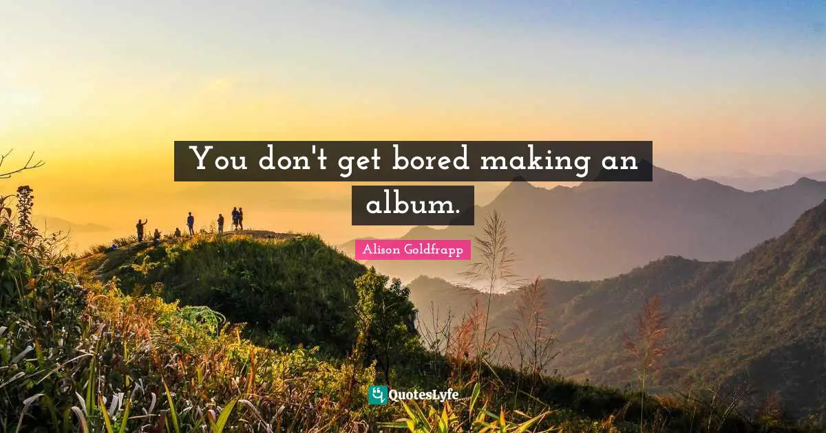 You don't get bored making an album.
