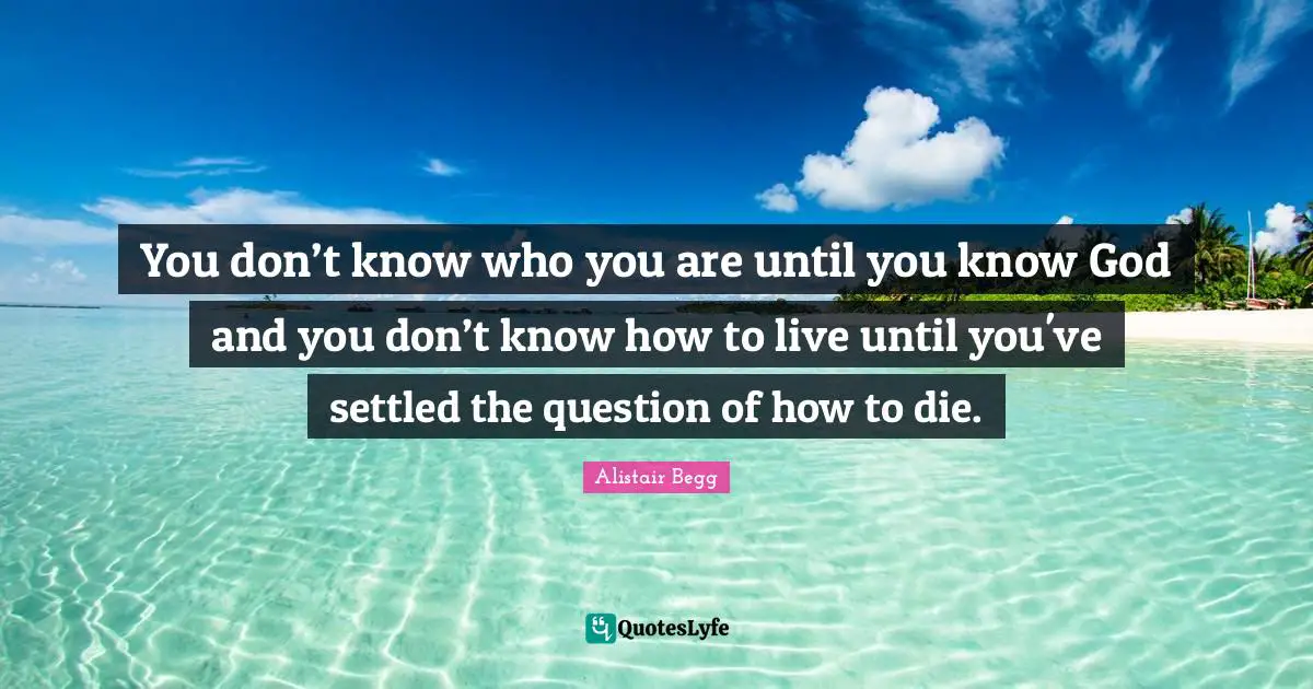 Knowing Quotes: "You don’t know who you are until you know God and you don’t know how to live until you've settled the question of how to die."