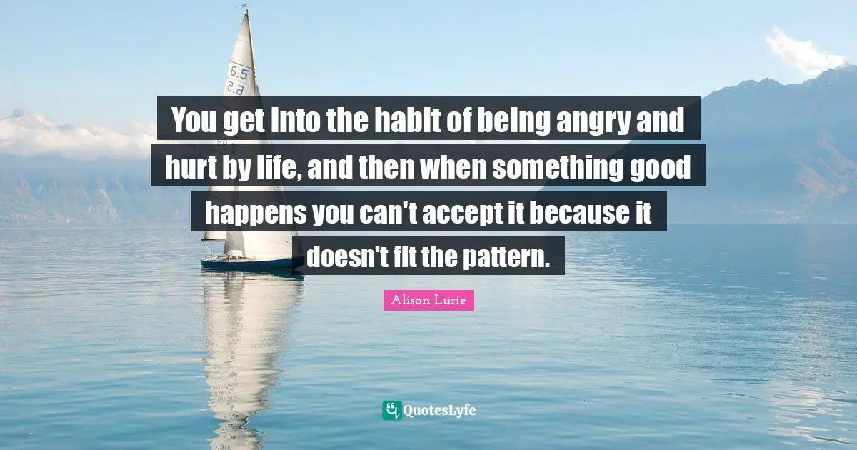 You get into the habit of being angry and hurt by life, and then when something good happens you can't accept it because it doesn't fit the pattern.