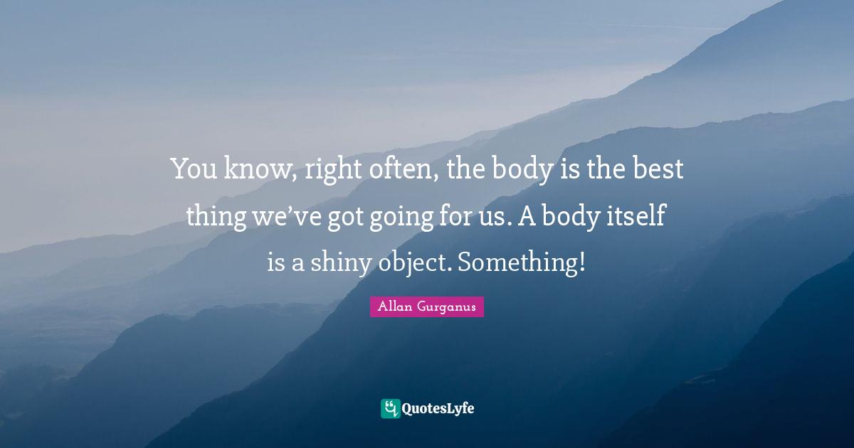 You know, right often, the body is the best thing we’ve got going for us. A body itself is a shiny object. Something!
