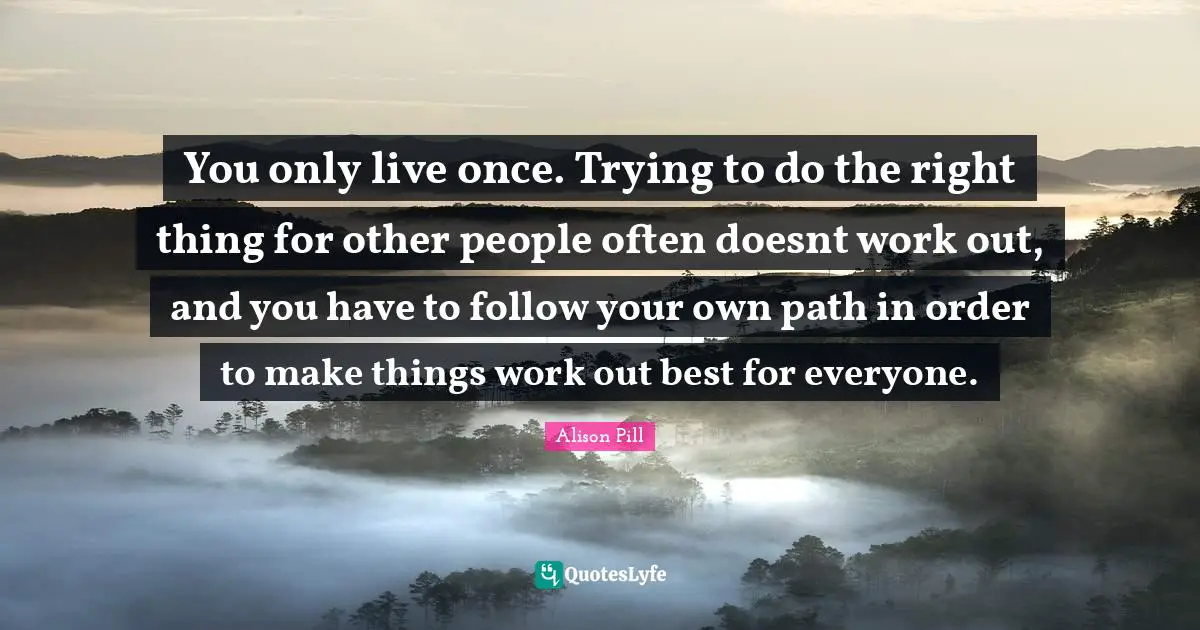 You only live once. Trying to do the right thing for other people often doesnt work out, and you have to follow your own path in order to make things work out best for everyone.