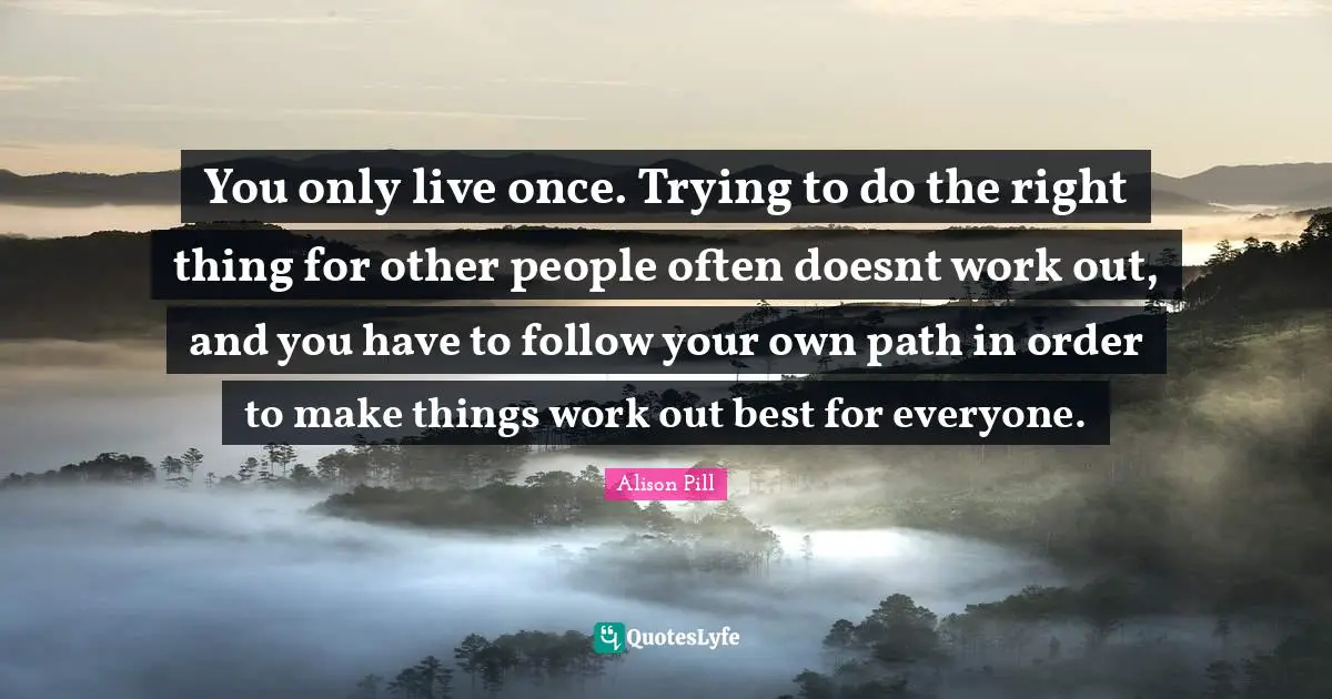You only live once. Trying to do the right thing for other people ofte ...