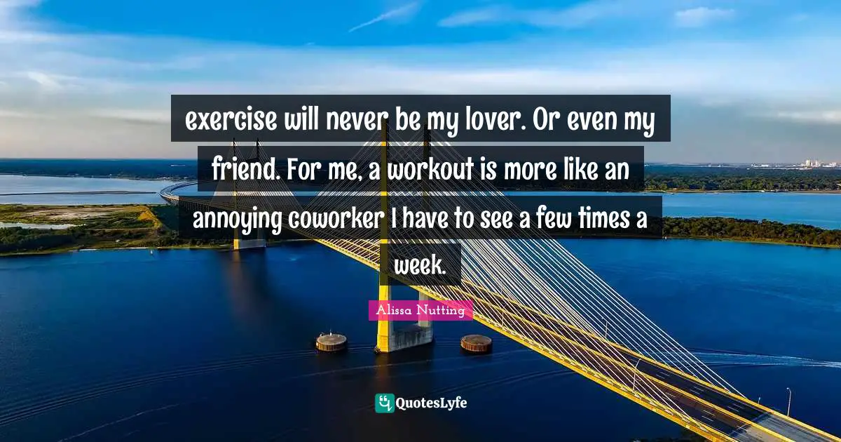 exercise will never be my lover. Or even my friend. For me, a workout is more like an annoying coworker I have to see a few times a week.