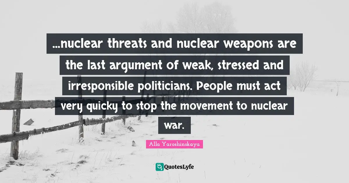 ...nuclear threats and nuclear weapons are the last argument of weak, stressed and irresponsible politicians. People must act very quicky to stop the movement to nuclear war.