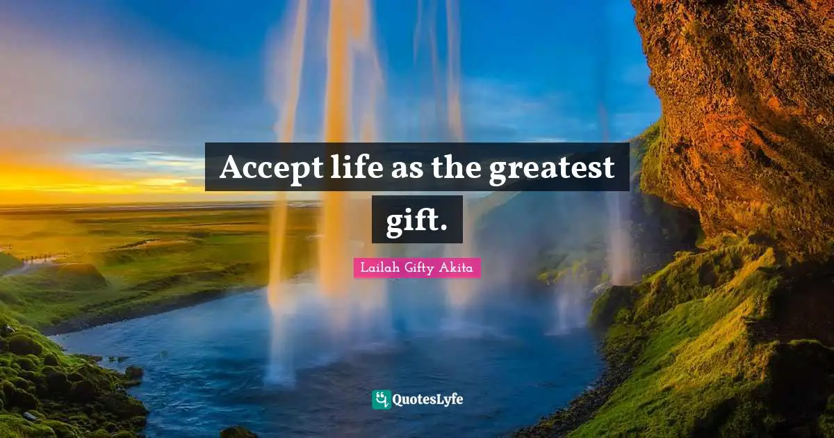Accept life as the greatest gift.