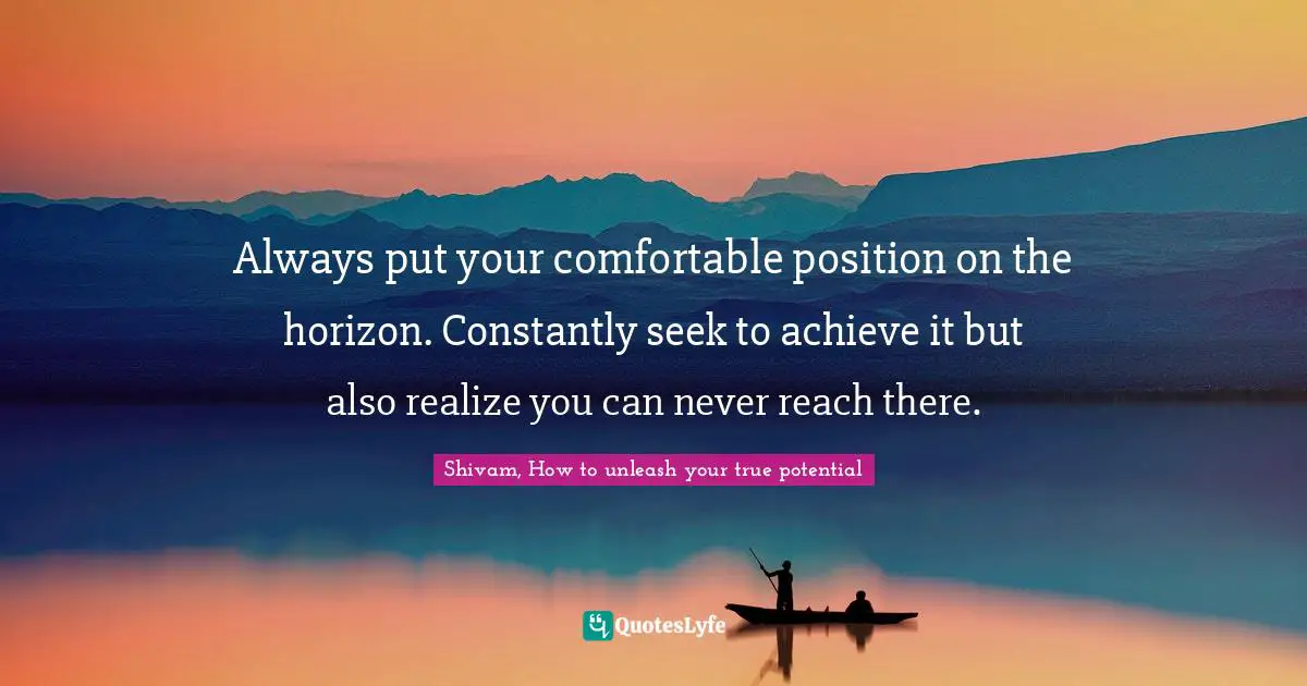 Always put your comfortable position on the horizon. Constantly seek to achieve it but also realize you can never reach there.