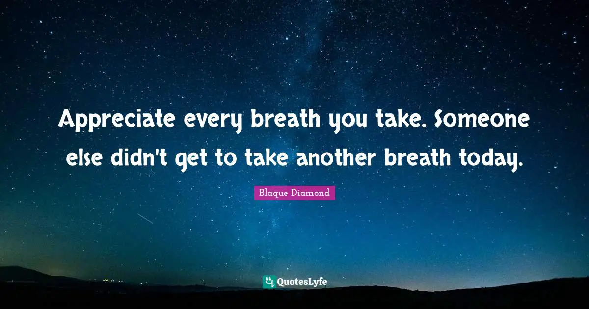 Appreciate every breath you take. Someone else didn't get to take another breath today.