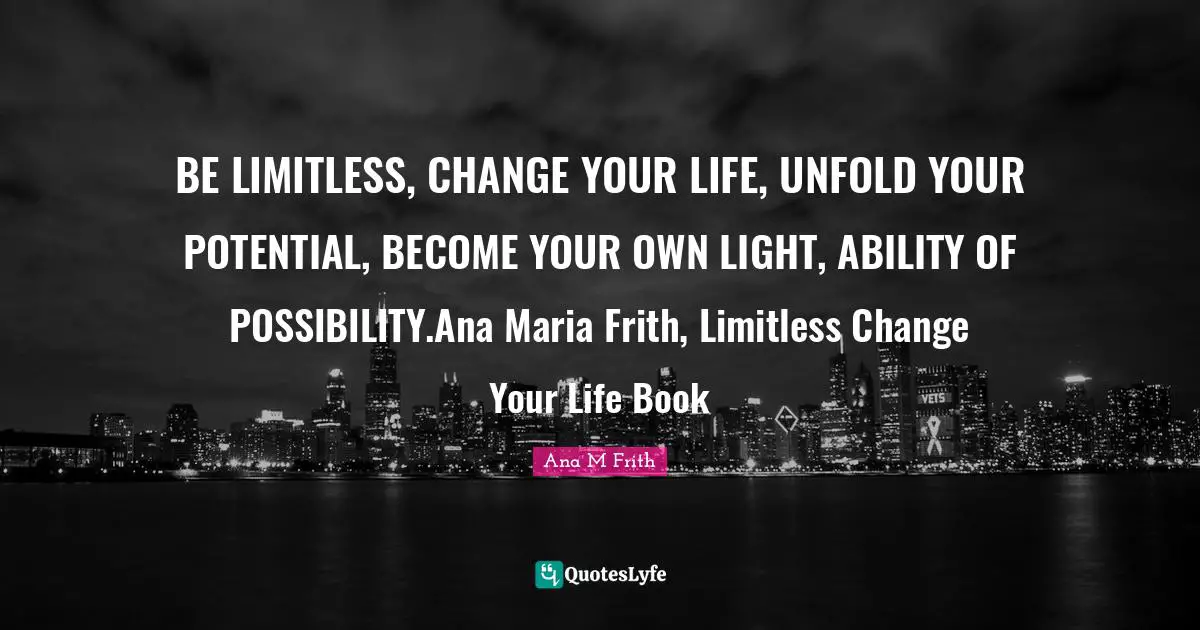 BE LIMITLESS, CHANGE YOUR LIFE, UNFOLD YOUR POTENTIAL, BECOME YOUR OWN LIGHT, ABILITY OF POSSIBILITY.Ana Maria Frith, Limitless Change Your Life Book