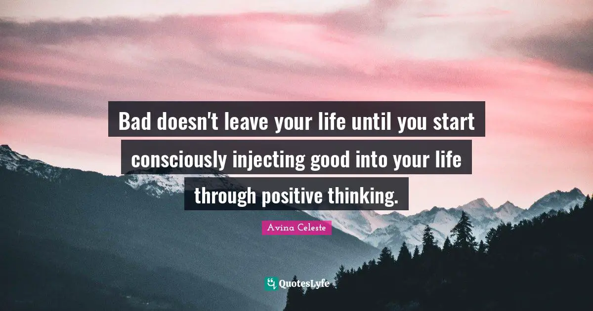 Bad doesn't leave your life until you start consciously injecting good into your life through positive thinking.