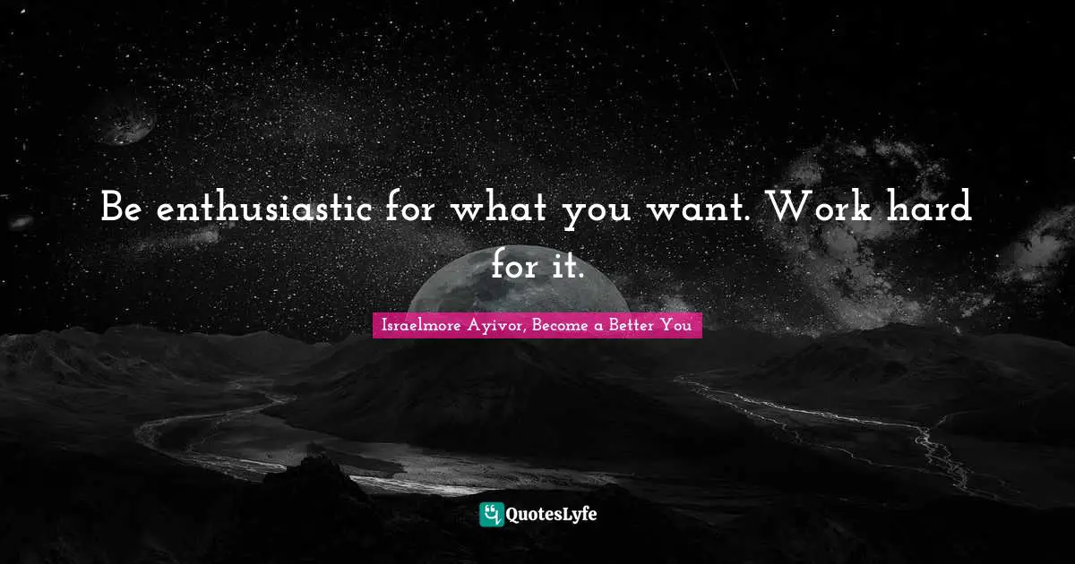 Be enthusiastic for what you want. Work hard for it.
