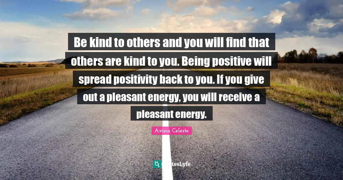 Be kind to others and you will find that others are kind to you. Being positive will spread positivity back to you. If you give out a pleasant energy, you will receive a pleasant energy.