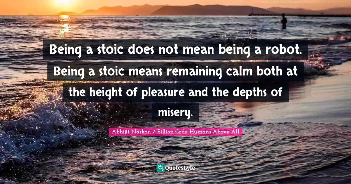 Being a stoic does not mean being a robot. Being a stoic means remaining calm both at the height of pleasure and the depths of misery.