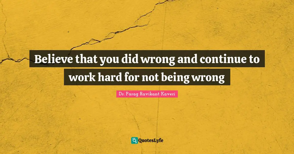 Believe that you did wrong and continue to work hard for not being wrong