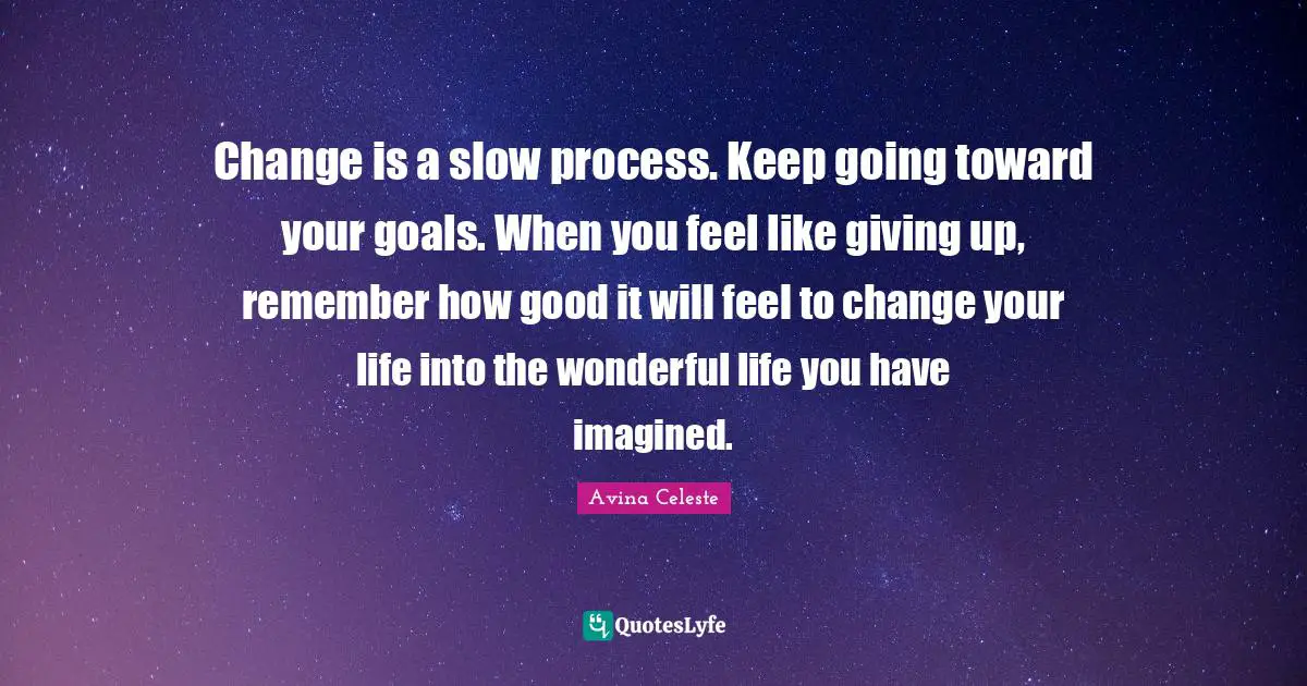 Change is a slow process. Keep going toward your goals. When you feel like giving up, remember how good it will feel to change your life into the wonderful life you have imagined.