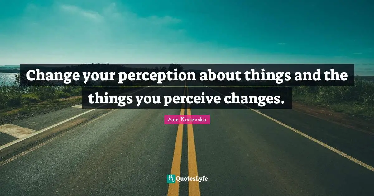 Change your perception about things and the things you perceive changes.