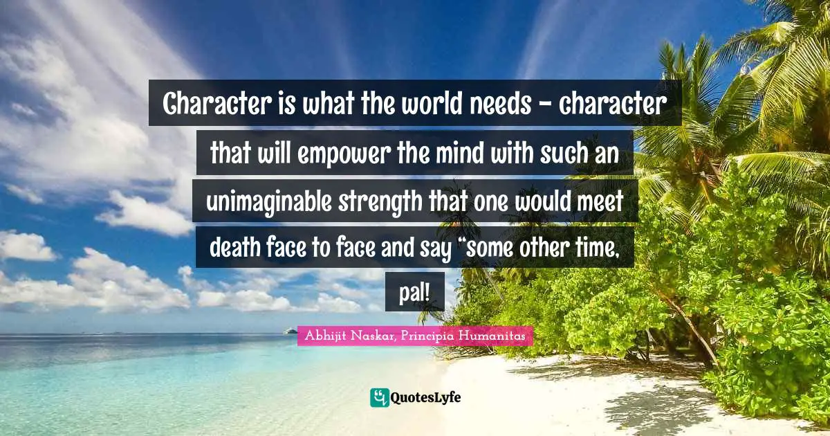Leadership Characteristics Quotes: "Character is what the world needs - character that will empower the mind with such an unimaginable strength that one would meet death face to face and say “some other time, pal!"