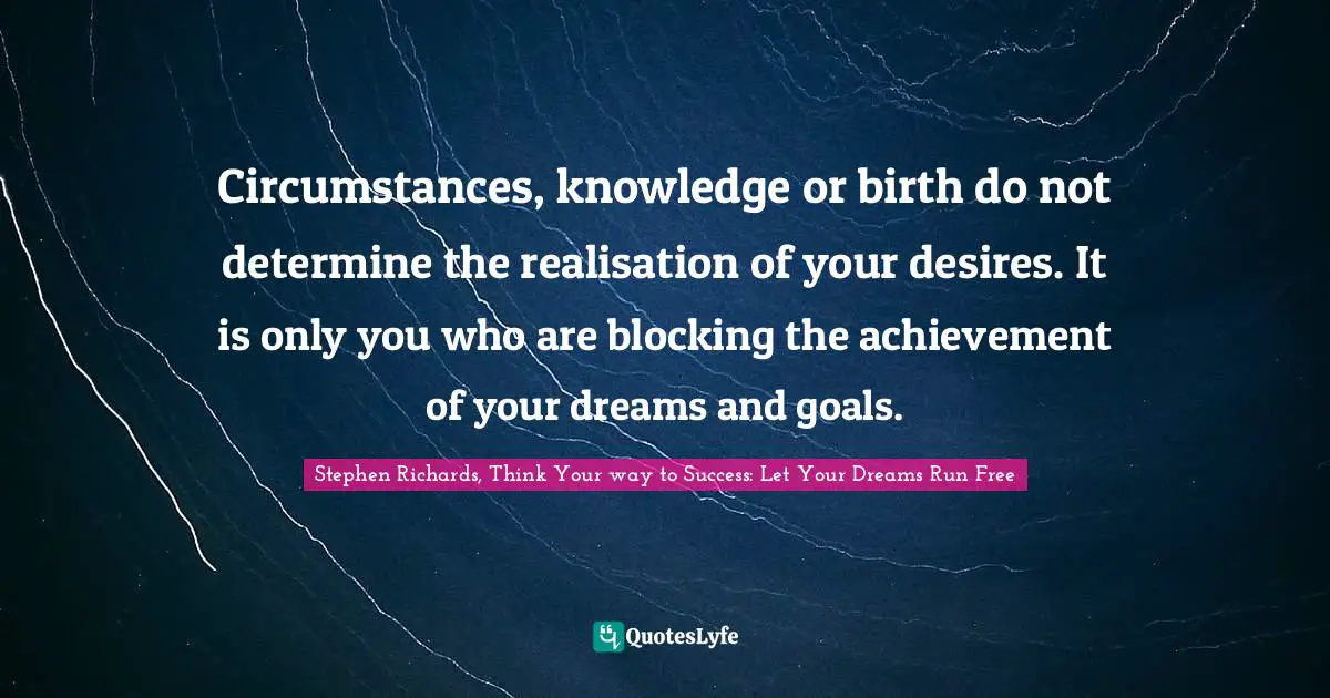 Circumstances, knowledge or birth do not determine the realisation of your desires. It is only you who are blocking the achievement of your dreams and goals.