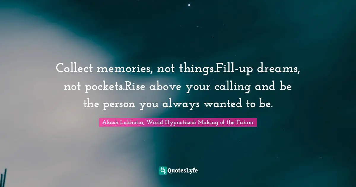 Collect memories, not things.Fill-up dreams, not pockets.Rise above your calling and be the person you always wanted to be.