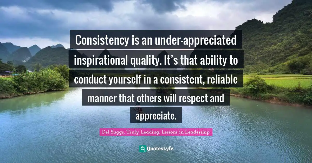 Consistency is an under-appreciated inspirational quality. It’s that ability to conduct yourself in a consistent, reliable manner that others will respect and appreciate.