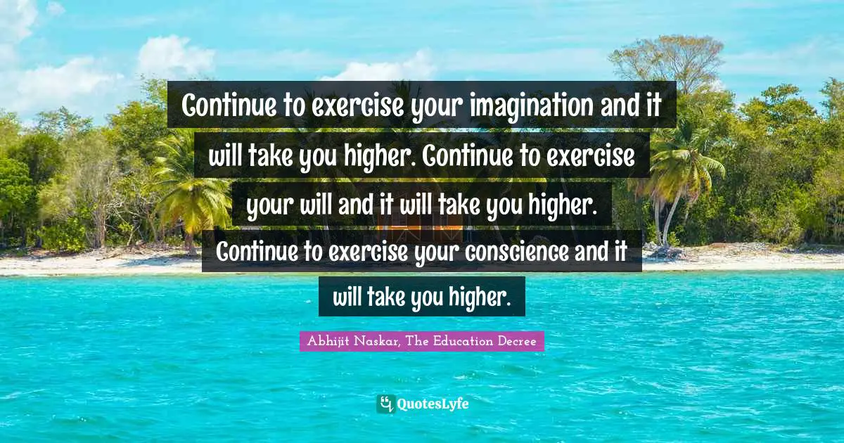 Continue to exercise your imagination and it will take you higher. Continue to exercise your will and it will take you higher. Continue to exercise your conscience and it will take you higher.