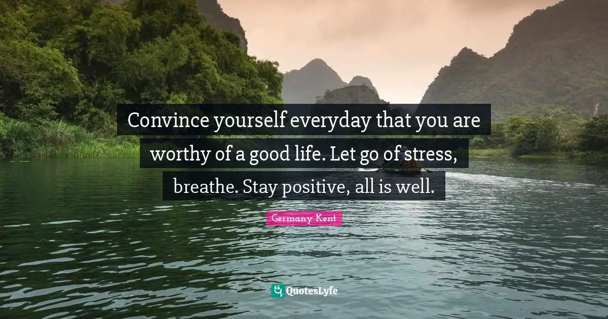Germany Kent Quotes: Convince yourself everyday that you are worthy of a good life. Let go of stress, breathe. Stay positive, all is well.